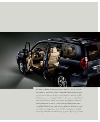 wItH An IntERIoR AS wELL-AppoIntEd AS tHIS, the GX will never
be mistaken for anything but a Lexus. for example, the front seating provides
comforts such as dual-zone climate controls, heated front seats with variable
settings and power lumbar support. the driver’s 10-way power-adjustable seat
offers multiple positions and has a two-position memory feature that recalls
individual settings at the push of a button. Genuine medium brown walnut
or available black bird’s-eye maple accents highlight the GX steering wheel,
shift knob, instrument panel and doors. And all the seating comes standard
with inviting soft-leather trim. wherever you go, in the GX you’ll go in comfort.
 