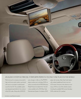 aN aUdiO SyStEM SO pREciSE, it pERfORMS pERfEctly iN ONly ONE placE iN thE wORld.
 Mark Levinson,6 a company renowned for               auto-changer, it offers an iPod ®8/MP3     player with remote, a Rear-Seat Audio System
 high-end home-audio systems, partnered               player auxiliary port, and plays DVDs as   with wireless headphones9 and a nine-inch
 with Lexus to recreate its sophisticated             well as conventional and MP3/Windows       LCD screen. Everyone in the vehicle can now
 sound for the GX. This available system              Media ® Audio-formatted CDs. The GX        enjoy a DVD on one of the vehicle’s screens.
 was designed specifically for the contours           is also available with a DVD Rear-Seat     Including the available NAV screen that plays
 of the GX’s cabin. Along with a DVD/CD               Entertainment System. It includes a DVD    DVDs while the GX is parked.


See disclaimers on page 38 (please download/print).
 