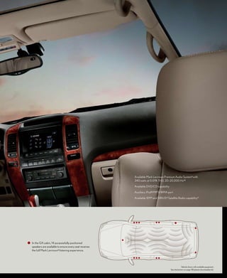 Available Mark Levinson Premium Audio System 6 with
                                                       240 watts at 0.01% THD, 20–20,000 Hz 10

                                                       Available DVD/CD capability

                                                       Auxiliary iPod 8/MP3/WMA port

                                                       Available XM ® and SIRIUS ® Satellite Radio capability 11




In the GX cabin, 14 purposefully positioned
speakers are available to ensure every seat receives
the full Mark Levinson 6 listening experience.




                                                                                                   Vehicle shown with available equipment.
                                                                                       See disclaimers on page 38 (please download/print).
 