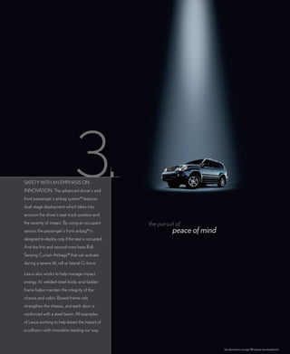 SAfETy WITH AN EMPHASIS ON
INNOVATION. The advanced driver’s and
front passenger’s airbag system14 features
dual-stage deployment which takes into
account the driver’s seat-track position and
the severity of impact. By using an occupant       the pursuit of
sensor, the passenger’s front airbag14 is                    peace of mind
designed to deploy only if the seat is occupied.
And the first and second rows have Roll-
Sensing Curtain Airbags14 that can activate
during a severe tilt, roll or lateral G-force.

Lexus also works to help manage impact
energy. Its welded-steel body-and-ladder
frame helps maintain the integrity of the
chassis and cabin. Boxed frame rails
strengthen the chassis, and each door is
reinforced with a steel beam. All examples
of Lexus working to help lessen the impact of
a collision—with innovation leading our way.


                                                                             See disclaimers on page 38 (please download/print).
 
