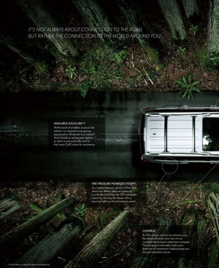 it’S NOt alwayS abOUt cONNEctiON tO thE ROad,
                        bUt RathER thE cONNEctiON tO thE wORld aROUNd yOU.




                                                      aVaiLaBLe Lexus Link®15
                                                      At the touch of a button, a Lexus Link
                                                      advisor can dispatch emergency
                                                      personnel or Roadside Assistance.16
                                                      And, should an airbag ever deploy,
                                                      an alert is automatically sent to
                                                      the Lexus Call Center for assistance.




                                                                                        Tire pressure moniTor sYsTem 12
                                                                                        As a safety measure, sensors in the valve
                                                                                        stems can detect when air pressure
                                                                                        is critically low. If so, the GX’s computer
                                                                                        reacts by alerting the driver with a
                                                                                        warning light on the instrument panel.




                                                                                                                                      Compass
                                                                                                                                      As GX drivers tend to be adventurous,
                                                                                                                                      the electrochromic rearview mirror
                                                                                                                                      conveniently houses an electronic compass.
                                                                                                                                      The compass continually tracks your
                                                                                                                                      direction of movement—helping keep you
                                                                                                                                      on your intended course.



See disclaimers on page 38 (please download/print).
 