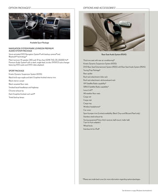 oPtioN PAcKAGes*                                                                oPtioNs AND Accessories*




                            available Sport Package

NavIGaTION SySTEM/MaRk LEvINSON PREMIuM
auDIO SySTEM PackaGE
Voice-activated DVD Navigation System18 with backup camera19 and                                           Rear-Seat audio System (RSaS)
Bluetooth® technology17
Mark Levinson 14-speaker 240-watt @ less than 0.01% THD, 20–20,000 Hz10          Third-row seat with rear air conditioning21
Premium Audio System6 with in-dash, single-feed, six-disc DVD/CD auto-changer
                                                                                 Kinetic Dynamic Suspension System (KDSS)
featuring DVD-audio and DVD-video playback
                                                                                 DVD Rear-Seat Entertainment System (RSES) with Rear-Seat Audio System (RSAS)

SPORT PackaGE                                                                    Towing Prep Package5

Kinetic Dynamic Suspension System (KDSS)                                         Rear spoiler

Black bird’s-eye maple and dark Graphite-finished interior trim                  Roof rack attachment—bike rack

Black interior carpet                                                            Roof rack attachment—ski/snowboard rack

Black carpeted floor mats                                                        XM Satellite Radio capability11

Smoked bezel headlamps and foglamps                                              SIRIUS Satellite Radio capability11

Chrome exhaust tip                                                               Lexus Link15

Dark Graphite-finished roof rack20                                               All-weather floor mats

Tinted backup lamps                                                              Cargo net
                                                                                 Cargo mat
                                                                                 Cargo tray
                                                                                 Wireless headphones9
                                                                                 Car cover
                                                                                 Sport bumper trim (Limited availability. Black Onyx and Blizzard Pearl only)
                                                                                 Stainless-steel exhaust tip
                                                                                 Towing equipment5 (tow-hitch receiver, ball mount, trailer ball,
                                                                                 7-pin to 4-pin adapter)
                                                                                 Wheel locks
                                                                                 Interface kit for iPod8




                                                                                *Please see inside back cover for more information regarding options/packages.




                                                                                                                                      See disclaimers on page 38 (please download/print).
 