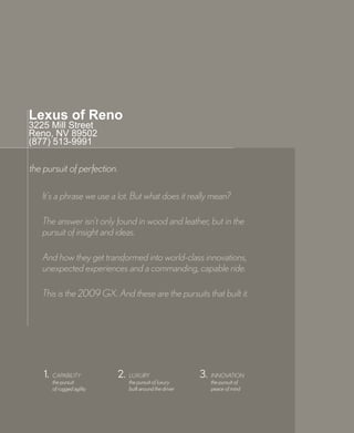 Lexus of Reno
3225 Mill Street
Reno, NV 89502
(877) 513-9991

the pursuit of perfection.

   It’s a phrase we use a lot. But what does it really mean?

   The answer isn’t only found in wood and leather, but in the
   pursuit of insight and ideas.

   And how they get transformed into world-class innovations,
   unexpected experiences and a commanding, capable ride.

   This is the 2009 GX. And these are the pursuits that built it.




    1.   CAPABILITY          2.   LUXURY                    3.   INNOVATION
         the pursuit              the pursuit of luxury          the pursuit of
         of rugged agility        built around the driver        peace of mind
 