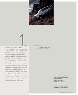 LEXUS VEHICLES ARE ALwAyS
wELL-AppoIntEd And ComfoRtAbLE.
                                 1.
but a Luxury Utility Vehicle must also be
                                                  the pursuit of
                                                         rugged agility

commanding and accomplished over any
terrain. So we added specific technologies to
boost the vehicle’s capability. one example
allows drivers to better ascend steep hills by
helping to prevent rollback. Another helps
maintain a slow and even speed and provides
greater control as the vehicle descends. And
a third offers a unique suspension that can
nearly neutralize rough terrain. by pursuing
true off-road capability, and still maintaining
our high standards of luxury, we’ve arrived at                            Hill-start Assist Control (HAC) 1
                                                                          to help prevent rollback and improve
something remarkable: the 2009 Lexus GX.                                  traction upon ascent
now, it’s time to chase your pursuits.                                    Downhill Assist Control
                                                                          (DAC) 1 for descending steep,
                                                                          challenging slopes

                                                                          Available Kinetic Dynamic
                                                                          Suspension System (KDSS) for traction
                                                                          and a level, more comfortable ride



                                                                                      See disclaimers on page 38 (please download/print).
 