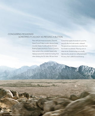 Conquering mountains.
                   sometimes it’s as easy as pressing a button.
                                                      now with just a touch of a button, downhill       Control1 that applies the brakes for up to five
                                                      Assist Control1 helps travelers descend steep     seconds after the brake pedal is released.
                                                      mountain slopes. It works with the Anti-lock      this gives drivers more time to move their foot
                                                      braking System and Active traction Control to     from brake to accelerator. meaning, even on
                                                      help maintain a low, consistent speed while       steep terrain, the technology can actually
                                                      helping to prevent the wheels from locking. And   help slow the vehicle from rolling backward.
                                                      when climbing, the GX offers Hill-start Assist    At Lexus, that’s called forward thinking.




See disclaimers on page 38 (please download/print).
 