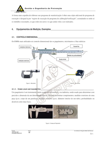 Emissão
José Costa, Engº
jcosta.geprix@gmail.com
Edição
01
GX mI038-QLD-10PagesOn-EMMs-V20091022.doc
5/ 11
A forma mais expedita de elaborar este programa de monitorização é obter uma cópia adicional do programa de
execução e designá-la por “registo de execução do programa de calibração/verificação”, assinalando-se então aí
os trabalhos executados, os que estão em curso e os que ainda virão a ser realizados.
4. Equipamentos de Medição, Exemplos_________________________________________
4.1. CONTROLO DIMENSIONAL _____________________________________________________________
Os EMMs mais utilizados no controlo dimensional são os paquímetros, micrómetros e fitas métricas
Figura 3 – Paquímetro
Figura 4 – Micrómetro Figura 5 – Fita métrica
4.1.1. COMO USAR UM PAQUÍMETRO____________________________________________________
Um paquímetro é um instrumento muito usado em laboratórios e na indústria, sendo usado para determinar com
precisão a dimensão de um determinado objecto. Permite determinar comprimentos, medidas exteriores de uma
peça (p.ex. corpo de um parafuso), medidas interiores (p.ex. diâmetro interior de um tubo), profundidades ou
desníveis entre duas faces.
Figura 6 – Escalas do Paquímetro
medições interiores
medições exteriores
Escala móvel
Escala fixa
Medidor de profundidades
 