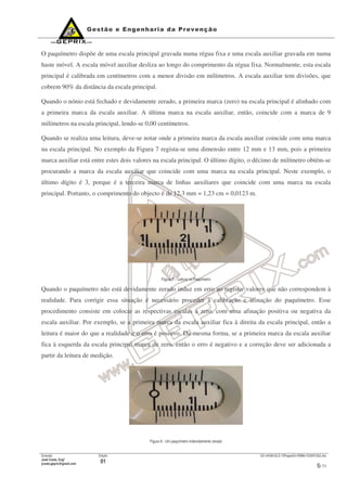 Emissão
José Costa, Engº
jcosta.geprix@gmail.com
Edição
01
GX mI038-QLD-10PagesOn-EMMs-V20091022.doc
6/ 11
O paquímetro dispõe de uma escala principal gravada numa régua fixa e uma escala auxiliar gravada em numa
haste móvel. A escala móvel auxiliar desliza ao longo do comprimento da régua fixa. Normalmente, esta escala
principal é calibrada em centímetros com a menor divisão em milímetros. A escala auxiliar tem divisões, que
cobrem 90% da distância da escala principal.
Quando o nónio está fechado e devidamente zerado, a primeira marca (zero) na escala principal é alinhado com
a primeira marca da escala auxiliar. A última marca na escala auxiliar, então, coincide com a marca de 9
milímetros na escala principal, lendo-se 0,00 centímetros.
Quando se realiza uma leitura, deve-se notar onde a primeira marca da escala auxiliar coincide com uma marca
na escala principal. No exemplo da Figura 7 regista-se uma dimensão entre 12 mm e 13 mm, pois a primeira
marca auxiliar está entre estes dois valores na escala principal. O último dígito, o décimo de milímetro obtém-se
procurando a marca da escala auxiliar que coincide com uma marca na escala principal. Neste exemplo, o
último dígito é 3, porque é a terceira marca de linhas auxiliares que coincide com uma marca na escala
principal. Portanto, o comprimento do objecto é de 12,3 mm = 1,23 cm = 0,0123 m.
Figura 7 – Leitura no Paquímetro
Quando o paquímetro não está devidamente zerado induz em erro ao registar valores que não correspondem à
realidade. Para corrigir essa situação é necessário proceder à calibração e afinação do paquímetro. Esse
procedimento consiste em colocar as respectivas escalas a zero, com uma afinação positiva ou negativa da
escala auxiliar. Por exemplo, se a primeira marca da escala auxiliar fica à direita da escala principal, então a
leitura é maior do que a realidade e o erro é positivo. Da mesma forma, se a primeira marca da escala auxiliar
fica à esquerda da escala principal marca de zero, então o erro é negativo e a correção deve ser adicionada a
partir da leitura de medição.
Figura 8 - Um paquímetro indevidamente zerado
 