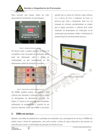 Emissão
José Costa, Engº
jcosta.geprix@gmail.com
Edição
01
GX mI038-QLD-10PagesOn-EMMs-V20091022.doc
8/ 11
litros existente num tanque, indica um valor
aproximado do enchimento, em percentagem.
Figura 15 – Indicador de enchimento de um tanque
Do mesmo modo, o quadro sinóptico da Figura 16
exemplifica como um quadro de sinalização óptica
pode dar informação sobre o estado de
conformidade ou não conformidade de um
determinado cenário de operações ou produto.
Figura 16 – Quadro sinóptico do estado da radiação de um local
Os EMMs também podem ser hardware e/ou
software que informam o utilizador sobre o estado
ou desempenho de determinado processo. Na
Figura 17, ilustra-se um ecrã onde são visualizadas
informações de monitorização e controlo de um
processo industrial. Neste tipo EMMs é necessário
garantir que as rotinas do software sejam robustas
(i.e. à prova de erro) e traduzam, de facto, os
processo que estão a monitorizar. Para isso, no
arranque do software, periodicamente ou sempre
que se julgue necessário, o software deve correr
instruções de despistagem, de verificação ou de
actualização que permitam validar a informação de
monitorização de um determinado processo.
Figura 17 – Monitorização apoiada em software
6. EMMs nos serviços ________________________________________________________
Quando a actividade da entidade não é a produção de um produto, mas a prestação de um serviço, os EMMs não
podem tomar a forma de equipamentos, mas terão assumir a forma de outros dispositivos que possam ser
utilizados para avaliar a conformidade do prestação do referido serviço.
 