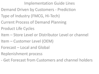 Implementation Guide Lines
Demand Driven by Customers - Prediction
Type of Industry (FMCG, Hi-Tech)
Current Process of Demand Planning
Product Life Cycles
Item – Store Level or Distributor Level or channel
Item – Customer Level (OEM)
Forecast – Local and Global
Replenishment process
- Get Forecast from Customers and channel holders
 