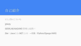 自己紹介
にしざわこういち
@koty
GEEKLAB.NAGANO 管理人見習い
SIer（Javaとか.NETとか）→現職（Python/Django/AWS）
 