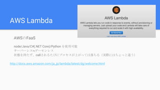 AWS Lambda
AWSのFaaS
node/Java/C#(.NET Core)/Python を使用可能
サーバーレス≒デーモンレス
状態を持たず、callされるたびにプロセスが上がっては落ちる（実際にはちょっと違う）
http://docs.aws.amazon.com/ja_jp/lambda/latest/dg/welcome.html
 