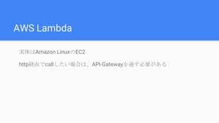 AWS Lambda
実体はAmazon LinuxのEC2
http経由でcallしたい場合は、API-Gatewayを通す必要がある
 