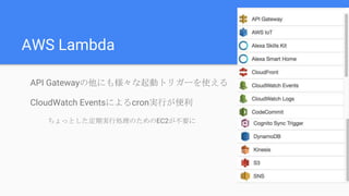 AWS Lambda
API Gatewayの他にも様々な起動トリガーを使える
CloudWatch Eventsによるcron実行が便利
ちょっとした定期実行処理のためのEC2が不要に
 