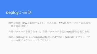 deployが面倒
簡単な処理（EC2を起動するとか）であれば、AWS管理コンソールに直接処
理を書けば良い
外部パッケージを使うときは、当該パッケージを含むzipを作る必要がある
面倒。herokuのようにrequirements.txt（rubyで言うgemfile）をプラットフ
ォーム側でダウンロードしてほしい
 