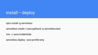 install〜deploy
npm install -g serverless
serverless create -t aws-python3 -p serverless-test
vim ~/.aws/credentials
serverless deploy --aws-profile koty
 