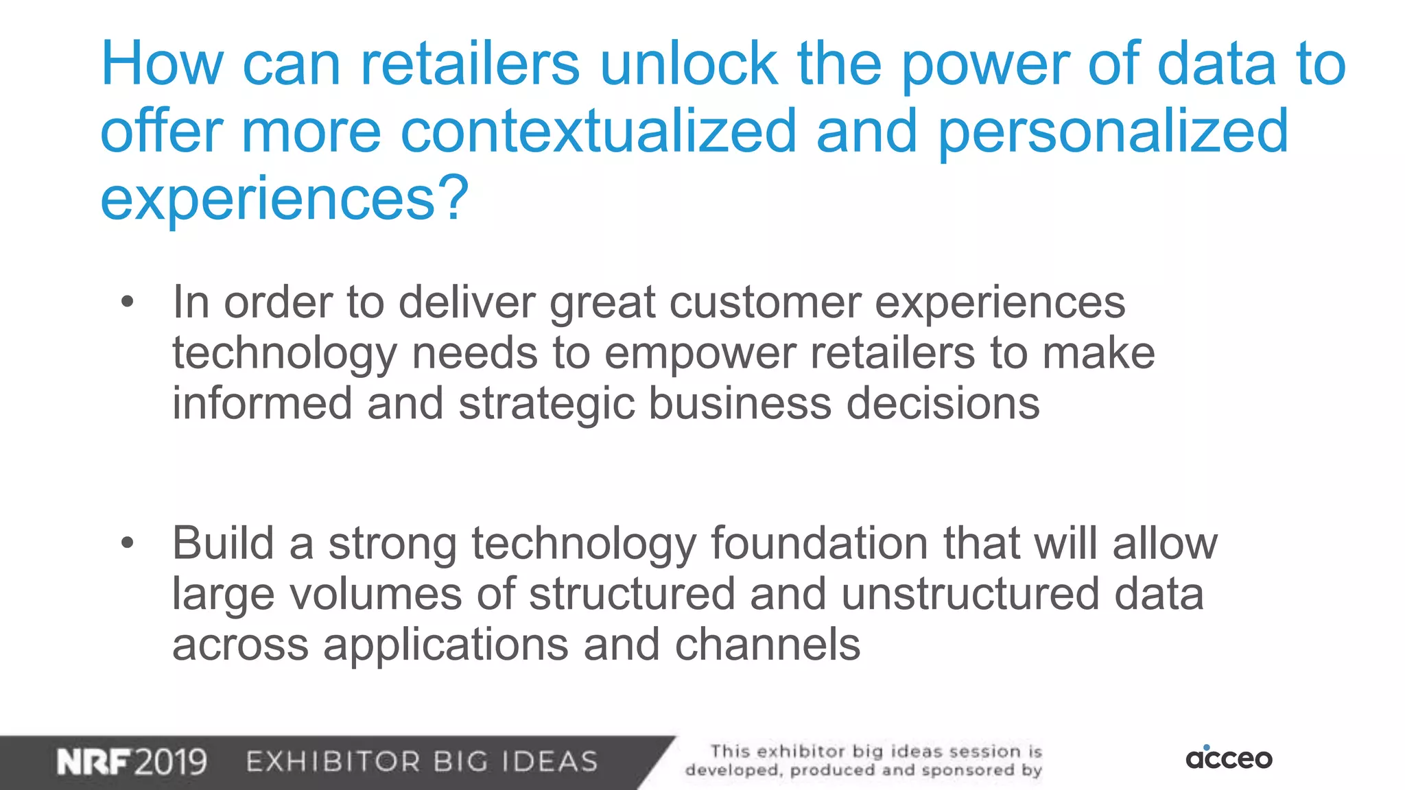 How can retailers unlock the power of data to
offer more contextualized and personalized
experiences?
• In order to deliver great customer experiences
technology needs to empower retailers to make
informed and strategic business decisions
• Build a strong technology foundation that will allow
large volumes of structured and unstructured data
across applications and channels
 