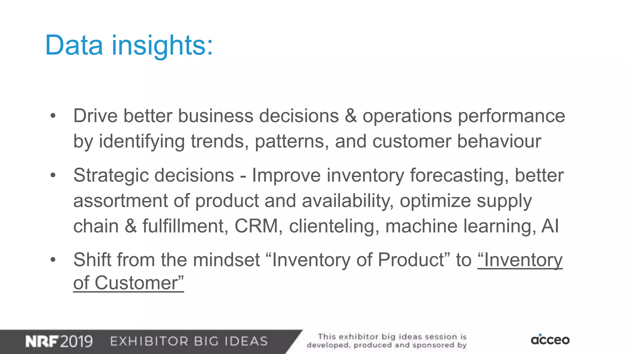 Data insights:
• Drive better business decisions & operations performance
by identifying trends, patterns, and customer behaviour
• Strategic decisions - Improve inventory forecasting, better
assortment of product and availability, optimize supply
chain & fulfillment, CRM, clienteling, machine learning, AI
• Shift from the mindset “Inventory of Product” to “Inventory
of Customer”
 