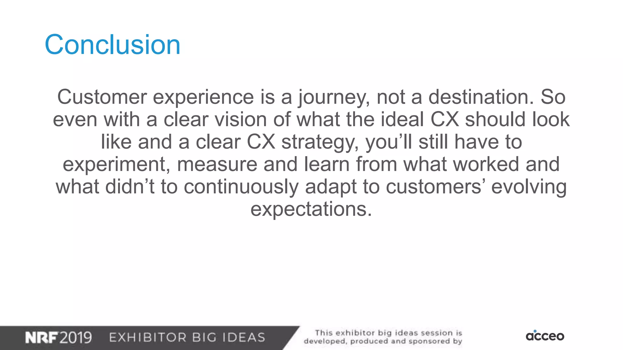 Customer experience is a journey, not a destination. So
even with a clear vision of what the ideal CX should look
like and a clear CX strategy, you’ll still have to
experiment, measure and learn from what worked and
what didn’t to continuously adapt to customers’ evolving
expectations.
Conclusion
 