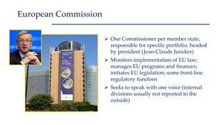  One Commissioner per member state,
responsible for specific portfolio, headed
by president (Jean-Claude Juncker)
 Monitors implementation of EU law;
manages EU programs and finances;
initiates EU legislation; some front-line
regulatory functons
 Seeks to speak with one voice (internal
divisions usually not reported to the
outside)
European Commission
 