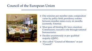  One minister per member state; composition
varies by policy field; presidency rotates
between member states every six months
(currently: Estonia)
 Must pass all binding EU laws; monitors
Commission; executive role through national
bureaucracies
 Decides unanimously or per qualified
majority (QMV)
 Also called “Council of Ministers” or just
“Council”
Council of the European Union
 