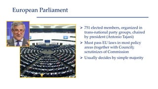  751 elected members, organized in
trans-national party groups, chaired
by president (Antonio Tajani)
 Must pass EU laws in most policy
areas (together with Council);
scrutinizes of Commission
 Usually decides by simple majority
European Parliament
 