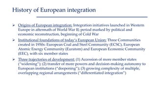  Origins of European integration: Integration initiatives launched in Western
Europe in aftermath of World War II; period marked by political and
economic reconstruction, beginning of Cold War
 Institutional foundations of today‘s European Union: Three Communities
created in 1950s: European Coal and Steel Community (ECSC), European
Atomic Energy Community (Euratom) and European Economic Community
(EEC), with six member states
 Three trajectories of development: (1) Accession of more member states
(“widening”); (2) transfer of more powers and decision-making autonomy to
European institutions (“deepening”); (3) growing complexity of multiple,
overlapping regional arrangements (“differentiated integration”)
History of European integration
 