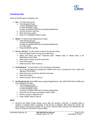 Grandstream Networks, Inc. GXP1400/1405 User Manual Page 10 of 35
Firmware version: 1.0.1.73 Last Updated: 07/2011
Completing Calls
There are FOUR ways to complete a call:
1. DIAL: To make a phone call.
• Take Handset off hook
or press SPEAKER button
or press HEADSET button
or press an available LINE key to activate speakerphone
• The line will have a dial tone
• Enter the phone number
• Press “#” or HANDSET button to send
2. REDIAL: To redial the last dialed phone number.
• Take Handset off-hook
or press the SPEAKER button
or press an available LINE key to activate speakerphone
or on idle screen
• Press the REDIAL soft-key
3. VIA CALL HISTORY: To call a phone number in the phone’s history.
• Press the MENU button to bring up the Main Menu.
• Select Call History and then “Answered Calls”, “Missed Calls” or “Dialed Calls” or etc
depending on your needs
• Select phone number using the arrow keys
• Press OK to select
• Select and press “Dial” to dial out
4. VIA PHONEBOOK: To Call a phone in from the phone’s phonebook.
• Go to the phonebook by pressing the DOWN arrow key or pressing the menu button and
selecting “Phone Book”
• Select the phone number by using the arrow keys
• Press OK to select
• Select and press “Dial” to dial out
5. VIA PAGE/INTERCOM: Server/PBX has to support Page/Intercom. Also, GXP1400/1405 and PBX have
to be configured correctly.
• Take Handset off hook
or press SPEAKER button
or press HEADSET button
or press an available LINE key to activate speakerphone
• Press OK and the screen will display “LINEx: PAGE”
• Dial the number to Page/Intercom
• Press “SEND” button to dial out
NOTE:
• Dial-tone and dialed number display occurs after the handset is off-hook, or handset button is
pressed, or speaker button is pressed, or the line key is selected. After dialing the number, the
phone waits 4 seconds (by default; No key Entry Timeout) before sending and initiating the call.
Press “#” button to override the 4 second delay.
 