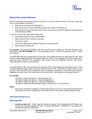 Grandstream Networks, Inc. GXP1400/1405 User Manual Page 11 of 35
Firmware version: 1.0.1.73 Last Updated: 07/2011
Making Calls using IP Addresses
Direct IP Call allows two phones to talk to each other in an ad-hoc fashion without a SIP proxy. VoIP calls
can be made between two phones if:
• Both phones have public IP addresses, or
• Both phones are on a same LAN/VPN using private or public IP addresses, or
• Both phones can be connected through a router using public or private IP addresses (with necessary
port forwarding or DMZ)
To make a direct IP call, please follow these steps:
• Press MENU button to bring up MAIN MENU
• Select “Direct IP Call” using the arrow-keys
• Press OK to select
• Input the 12-digit target IP address. (Please see example below)
• Press OK key to initiate call.
For example: If the target IP address is 192.168.1.60 and the port is 5062 (e.g. 192.168.1.60:5062), input
the following: 192*168*1*60#5062. The “*” key represents the dot “.”; the “#” key represents colon “:”. Press
OK to dial out.
The GXP1400/1405 also supports Quick IP Call mode. This enables the phone to make direct IP-calls, using
only the last few digits (last octet) of the target phone’s IP-number. This is possible only if both phones are in
under the same LAN/VPN. This simulates a PBX function using the CMSA/CD without a SIP server.
Controlled static IP usage is recommended.
To enable Quick IP calls, the phone has to be setup first. This is done through the web-setup function. In the
“Advanced Settings” page, set the "Use Quick IP-call mode” to “Yes”. When #xxx is dialed, where x is 0-9
and xxx <=255, a direct IP call to aaa.bbb.ccc.XXX is completed. “aaa.bbb.ccc” is from the local IP address
regardless of subnet mask. The numbers #xx or #x are also valid. The leading 0 is not required (but OK).
For example:
192.168.0.2 calling 192.168.0.3 -- dial #3 followed by #
192.168.0.2 calling 192.168.0.23 -- dial #23 followed by #
192.168.0.2 calling 192.168.0.123 -- dial #123 followed by #
192.168.0.2: dial #3 and #03 and #003 results in the same call -- call 192.168.0.3
NOTE:
• If you have a SIP Server configured, a Direct IP-IP still works. If you are using STUN, the Direct IP-IP
call will also use STUN. Configure the “Use Random Port” to “No” when completing Direct IP calls.
ANSWERING PHONE CALLS
Receiving Calls
1. Incoming single call: Phone rings with selected ring-tone. The corresponding LINE flashes red.
Answer call by taking Handset off hook or pressing SPEAKER or HEADSET or by pressing the
corresponding account LINE button.
 