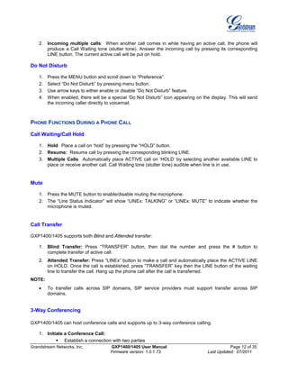 Grandstream Networks, Inc. GXP1400/1405 User Manual Page 12 of 35
Firmware version: 1.0.1.73 Last Updated: 07/2011
2. Incoming multiple calls: When another call comes in while having an active call, the phone will
produce a Call Waiting tone (stutter tone). Answer the incoming call by pressing its corresponding
LINE button. The current active call will be put on hold.
Do Not Disturb
1. Press the MENU button and scroll down to “Preference”.
2. Select “Do Not Disturb” by pressing menu button.
3. Use arrow keys to either enable or disable “Do Not Disturb” feature.
4. When enabled, there will be a special ‘Do Not Disturb” icon appearing on the display. This will send
the incoming caller directly to voicemail.
PHONE FUNCTIONS DURING A PHONE CALL
Call Waiting/Call Hold
1. Hold: Place a call on ‘hold’ by pressing the “HOLD” button.
2. Resume: Resume call by pressing the corresponding blinking LINE.
3. Multiple Calls: Automatically place ACTIVE call on ‘HOLD’ by selecting another available LINE to
place or receive another call. Call Waiting tone (stutter tone) audible when line is in use.
Mute
1. Press the MUTE button to enable/disable muting the microphone.
2. The “Line Status Indicator” will show “LINEx: TALKING” or “LINEx: MUTE” to indicate whether the
microphone is muted.
Call Transfer
GXP1400/1405 supports both Blind and Attended transfer:
1. Blind Transfer: Press “TRANSFER” button, then dial the number and press the # button to
complete transfer of active call.
2. Attended Transfer: Press “LINEx” button to make a call and automatically place the ACTIVE LINE
on HOLD. Once the call is established, press “TRANSFER” key then the LINE button of the waiting
line to transfer the call. Hang up the phone call after the call is transferred.
NOTE:
• To transfer calls across SIP domains, SIP service providers must support transfer across SIP
domains.
3-Way Conferencing
GXP1400/1405 can host conference calls and supports up to 3-way conference calling.
1. Initiate a Conference Call:
 Establish a connection with two parties
 