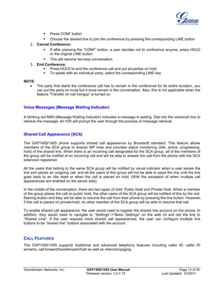 Grandstream Networks, Inc. GXP1400/1405 User Manual Page 13 of 35
Firmware version: 1.0.1.73 Last Updated: 07/2011
 Press CONF button
 Choose the desired line to join the conference by pressing the corresponding LINE button
2. Cancel Conference:
 If after pressing the “CONF” button, a user decides not to conference anyone, press HOLD
or the original LINE button
 This will resume two-way conversation
3. End Conference:
 Press HOLD to end the conference call and put all parties on hold
 To speak with an individual party, select the corresponding LINE key
NOTE:
• The party that starts the conference call has to remain in the conference for its entire duration, you
can put the party on mute but it must remain in the conversation. Also, this is not applicable when the
feature “Transfer on call hangup” is turned on.
Voice Messages (Message Waiting Indicator)
A blinking red MWI (Message Waiting Indicator) indicates a message is waiting. Dial into the voicemail box to
retrieve the message. An IVR will prompt the user through the process of message retrieval.
Shared Call Appearance (SCA)
The GXP1400/1405 phone supports shared call appearance by Broadsoft standard. This feature allows
members of the SCA group to shared SIP lines and provides status monitoring (idle, active, progressing,
hold) of the shared line. When there is an incoming call designated for the SCA group, all of the members of
the group will be notified of an incoming call and will be able to answer the call from the phone with the SCA
extension registered.
All the users that belong to the same SCA group will be notified by visual indicator when a user seizes the
line and places an outgoing call, and all the users of this group will not be able to seize the line until the line
goes back to an idle state or when the call is placed on hold. (With the exception of when multiple call
appearances are enabled on the server side).
In the middle of the conversation, there are two types of hold: Public Hold and Private Hold. When a member
of the group places the call on public hold, the other users of the SCA group will be notified of this by the red-
flashing button and they will be able to resume the call from their phone by pressing the line button. However,
if this call is placed on private-hold, no other member of the SCA group will be able to resume that call.
To enable shared call appearance, the user would need to register the shared line account on the phone. In
addition, they would need to navigate to “Settings”->”Basic Settings” on the web UI and set the line to
“Shared Line”. If the user requires more shared call appearances, the user can configure multiple line
buttons to be “shared line” buttons associated with the account.
CALL FEATURES
The GXP1400/1405 supports traditional and advanced telephony features including caller ID, caller ID
w/name, call forward/transfer/park/hold as well as intercom/paging.
 