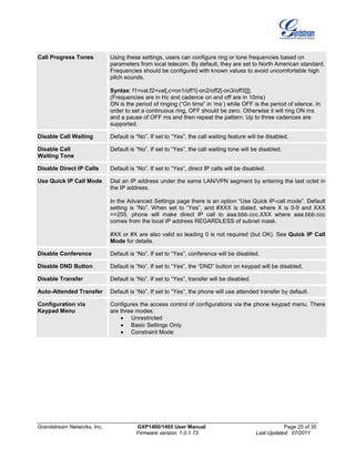 Grandstream Networks, Inc. GXP1400/1405 User Manual Page 25 of 35
Firmware version: 1.0.1.73 Last Updated: 07/2011
Call Progress Tones Using these settings, users can configure ring or tone frequencies based on
parameters from local telecom. By default, they are set to North American standard.
Frequencies should be configured with known values to avoid uncomfortable high
pitch sounds.
Syntax: f1=val,f2=val[,c=on1/off1[-on2/off2[-on3/off3]]];
(Frequencies are in Hz and cadence on and off are in 10ms)
ON is the period of ringing (“On time” in ‘ms’) while OFF is the period of silence. In
order to set a continuous ring, OFF should be zero. Otherwise it will ring ON ms
and a pause of OFF ms and then repeat the pattern. Up to three cadences are
supported.
Disable Call Waiting Default is “No”. If set to “Yes”, the call waiting feature will be disabled.
Disable Call
Waiting Tone
Default is “No”. If set to “Yes”, the call waiting tone will be disabled.
Disable Direct IP Calls Default is “No”. If set to “Yes”, direct IP calls will be disabled.
Use Quick IP Call Mode Dial an IP address under the same LAN/VPN segment by entering the last octet in
the IP address.
In the Advanced Settings page there is an option “Use Quick IP-call mode”. Default
setting is “No”. When set to “Yes”, and #XXX is dialed, where X is 0-9 and XXX
<=255, phone will make direct IP call to aaa.bbb.ccc.XXX where aaa.bbb.ccc
comes from the local IP address REGARDLESS of subnet mask.
#XX or #X are also valid so leading 0 is not required (but OK). See Quick IP Call
Mode for details.
Disable Conference Default is “No”. If set to “Yes”, conference will be disabled.
Disable DND Button Default is “No”. If set to “Yes”, the “DND” button on keypad will be disabled.
Disable Transfer Default is “No”. If set to “Yes”, transfer will be disabled.
Auto-Attended Transfer Default is “No”. If set to “Yes”, the phone will use attended transfer by default.
Configuration via
Keypad Menu
Configures the access control of configurations via the phone keypad menu. There
are three modes:
• Unrestricted
• Basic Settings Only
• Constraint Mode
 