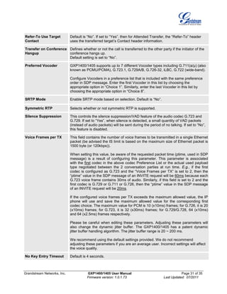 Grandstream Networks, Inc. GXP1400/1405 User Manual Page 31 of 35
Firmware version: 1.0.1.73 Last Updated: 07/2011
Refer-To Use Target
Contact
Default is “No”. If set to “Yes”, then for Attended Transfer, the “Refer-To” header
uses the transferred target’s Contact header information.
Transfer on Conference
Hangup
Defines whether or not the call is transferred to the other party if the initiator of the
conference hangs up.
Default setting is set to “No”.
Preferred Vocoder GXP1400/1405 supports up to 7 different Vocoder types including G.711(a/µ) (also
known as PCMU/PCMA), G.723.1, G.729A/B, G.726-32, iLBC, G.722 (wide-band).
Configure Vocoders in a preference list that is included with the same preference
order in SDP message. Enter the first Vocoder in this list by choosing the
appropriate option in “Choice 1”. Similarly, enter the last Vocoder in this list by
choosing the appropriate option in “Choice 8”.
SRTP Mode Enable SRTP mode based on selection. Default is “No”.
Symmetric RTP Selects whether or not symmetric RTP is supported.
Silence Suppression This controls the silence suppression/VAD feature of the audio codec G.723 and
G.729. If set to “Yes”, when silence is detected, a small quantity of VAD packets
(instead of audio packets) will be sent during the period of no talking. If set to “No”,
this feature is disabled.
Voice Frames per TX This field contains the number of voice frames to be transmitted in a single Ethernet
packet (be advised the IS limit is based on the maximum size of Ethernet packet is
1500 byte (or 120kbps)).
When setting this value, be aware of the requested packet time (ptime, used in SDP
message) is a result of configuring this parameter. This parameter is associated
with the first codec in the above codec Preference List or the actual used payload
type negotiated between the 2 conversation parties at run time. E.g., if the first
codec is configured as G.723 and the “Voice Frames per TX” is set to 2, then the
“ptime” value in the SDP message of an INVITE request will be 60ms because each
G.723 voice frame contains 30ms of audio. Similarly, if this field is set to 2 and the
first codec is G.729 or G.711 or G.726, then the “ptime” value in the SDP message
of an INVITE request will be 20ms.
If the configured voice frames per TX exceeds the maximum allowed value, the IP
phone will use and save the maximum allowed value for the corresponding first
codec choice. The maximum value for PCM is 10 (x10ms) frames; for G.726, it is 20
(x10ms) frames; for G.723, it is 32 (x30ms) frames; for G.729/G.728, 64 (x10ms)
and 64 (x2.5ms) frames respectively.
Please be careful when editing these parameters. Adjusting these parameters will
also change the dynamic jitter buffer. The GXP1400/1405 has a patent dynamic
jitter buffer handling algorithm. The jitter buffer range is 20 ~ 200 ms.
We recommend using the default settings provided. We do not recommend
adjusting these parameters if you are an average user. Incorrect settings will affect
the voice quality.
No Key Entry Timeout Default is 4 seconds.
 