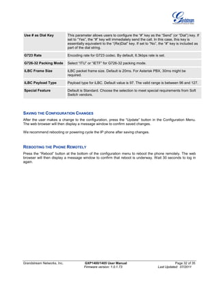 Grandstream Networks, Inc. GXP1400/1405 User Manual Page 32 of 35
Firmware version: 1.0.1.73 Last Updated: 07/2011
Use # as Dial Key This parameter allows users to configure the “#” key as the “Send” (or “Dial”) key. If
set to “Yes”, the “#” key will immediately send the call. In this case, this key is
essentially equivalent to the “(Re)Dial” key. If set to “No”, the “#” key is included as
part of the dial string.
G723 Rate Encoding rate for G723 codec. By default, 6.3kbps rate is set.
G726-32 Packing Mode Select “ITU” or “IETF” for G726-32 packing mode.
iLBC Frame Size iLBC packet frame size. Default is 20ms. For Asterisk PBX, 30ms might be
required.
iLBC Payload Type Payload type for iLBC. Default value is 97. The valid range is between 96 and 127.
Special Feature Default is Standard. Choose the selection to meet special requirements from Soft
Switch vendors.
SAVING THE CONFIGURATION CHANGES
After the user makes a change to the configuration, press the “Update” button in the Configuration Menu.
The web browser will then display a message window to confirm saved changes.
We recommend rebooting or powering cycle the IP phone after saving changes.
REBOOTING THE PHONE REMOTELY
Press the “Reboot” button at the bottom of the configuration menu to reboot the phone remotely. The web
browser will then display a message window to confirm that reboot is underway. Wait 30 seconds to log in
again.
 