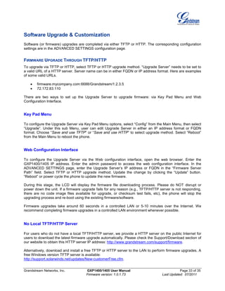 Grandstream Networks, Inc. GXP1400/1405 User Manual Page 33 of 35
Firmware version: 1.0.1.73 Last Updated: 07/2011
Software Upgrade & Customization
Software (or firmware) upgrades are completed via either TFTP or HTTP. The corresponding configuration
settings are in the ADVANCED SETTINGS configuration page.
FIRMWARE UPGRADE THROUGH TFTP/HTTP
To upgrade via TFTP or HTTP, select TFTP or HTTP upgrade method. “Upgrade Server” needs to be set to
a valid URL of a HTTP server. Server name can be in either FQDN or IP address format. Here are examples
of some valid URLs.
• firmware.mycompany.com:6688/Grandstream/1.2.3.5
• 72.172.83.110
There are two ways to set up the Upgrade Server to upgrade firmware: via Key Pad Menu and Web
Configuration Interface.
Key Pad Menu
To configure the Upgrade Server via Key Pad Menu options, select “Config” from the Main Menu, then select
“Upgrade”. Under this sub Menu, user can edit Upgrade Server in either an IP address format or FQDN
format. Choose “Save and use TFTP” or “Save and use HTTP” to select upgrade method. Select “Reboot”
from the Main Menu to reboot the phone.
Web Configuration Interface
To configure the Upgrade Server via the Web configuration interface, open the web browser. Enter the
GXP1400/1405 IP address. Enter the admin password to access the web configuration interface. In the
ADVANCED SETTINGS page, enter the Upgrade Server’s IP address or FQDN in the “Firmware Server
Path” field. Select TFTP or HTTP upgrade method. Update the change by clicking the “Update” button.
“Reboot” or power cycle the phone to update the new firmware.
During this stage, the LCD will display the firmware file downloading process. Please do NOT disrupt or
power down the unit. If a firmware upgrade fails for any reason (e.g., TFTP/HTTP server is not responding,
there are no code image files available for upgrade, or checksum test fails, etc), the phone will stop the
upgrading process and re-boot using the existing firmware/software.
Firmware upgrades take around 60 seconds in a controlled LAN or 5-10 minutes over the Internet. We
recommend completing firmware upgrades in a controlled LAN environment whenever possible.
No Local TFTP/HTTP Server
For users who do not have a local TFTP/HTTP server, we provide a HTTP server on the public Internet for
users to download the latest firmware upgrade automatically. Please check the Support/Download section of
our website to obtain this HTTP server IP address: http://www.grandstream.com/support/firmware.
Alternatively, download and install a free TFTP or HTTP server to the LAN to perform firmware upgrades. A
free Windows version TFTP server is available:
http://support.solarwinds.net/updates/New-customerFree.cfm.
 