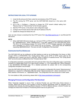 Grandstream Networks, Inc. GXP1400/1405 User Manual Page 34 of 35
Firmware version: 1.0.1.73 Last Updated: 07/2011
INSTRUCTIONS FOR LOCAL TFTP UPGRADE:
1. Unzip the file and put all of them under the root directory of the TFTP server.
2. The PC running the TFTP server and the GXP1400/1405 should be in the same LAN
segment.
3. Go to File -> Configure -> Security to change the TFTP server's default setting from
"Receive Only" to "Transmit Only" for the firmware upgrade.
4. Start the TFTP server, in the phone’s web configuration page
5. Configure the Firmware Server Path with the IP address of the PC
6. Update the change and reboot the unit
User can also choose to download the free HTTP server from http://httpd.apache.org/ or use Microsoft IIS
web server.
NOTE:
• When GXP1400/1405 phone boots up, it will send TFTP or HTTP request to download configuration
file “cfg000b82xxxxxx”, where “000b82xxxxxx” is the MAC address of the GXP1400/1405 phone.
This file is for provisioning purpose. For normal TFTP or HTTP firmware upgrades, the following
error messages in a TFTP or HTTP server log can be ignored: “TFTP Error from [IP ADRESS]
requesting cfg000b82023dd4 : File does not exist. Configuration File Download”
CONFIGURATION FILE DOWNLOAD
The GXP1400/1405 can be configured via Web Interface as well as via Configuration File (binary or XML)
through TFTP or HTTP/HTTPS. The “Config Server Path” is the TFTP or HTTP server path for the
configuration file. It needs to be set to a valid URL, either in FQDN or IP address format. The “Config Server
Path” can be the same or different from the “Firmware Server Path”.
A configuration parameter is associated with each particular field in the web configuration page. A parameter
consists of a Capital letter P and 2 to 4 digit numeric numbers. i.e., P2 is associated with “Admin Password”
in the ADVANCED SETTINGS page. For a detailed parameter list, please refer to the corresponding
configuration template of the firmware.
Once the GXP1400/1405 boots up (or re-booted), it will request a configuration file named “cfgxxxxxxxxxxxx”
followed by a request for configuration XML file named “cfgxxxxxxxxxxxx.xml”, where “xxxxxxxxxxxx” is the
MAC address of the device, i.e., “cfg000b820102ab”. The configuration file name should be in lower cases.
For more details on XML provisioning, please refer to http://www.grandstream.com/support.
Managing Firmware and Configuration File Download
When “Automatic Upgrade” is set to “Yes”, a Service Provider can use P193 (Auto Check Interval, in
minutes, default and minimum is 60 minutes) to have the devices periodically check for upgrades at pre-
scheduled time intervals. By defining different intervals in P193 for different devices, a Server Provider can
manage and reduce the Firmware or Provisioning Server load at any given time.
 