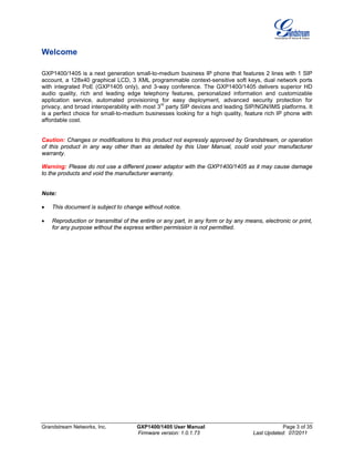 Grandstream Networks, Inc. GXP1400/1405 User Manual Page 3 of 35
Firmware version: 1.0.1.73 Last Updated: 07/2011
Welcome
GXP1400/1405 is a next generation small-to-medium business IP phone that features 2 lines with 1 SIP
account, a 128x40 graphical LCD, 3 XML programmable context-sensitive soft keys, dual network ports
with integrated PoE (GXP1405 only), and 3-way conference. The GXP1400/1405 delivers superior HD
audio quality, rich and leading edge telephony features, personalized information and customizable
application service, automated provisioning for easy deployment, advanced security protection for
privacy, and broad interoperability with most 3
rd
party SIP devices and leading SIP/NGN/IMS platforms. It
is a perfect choice for small-to-medium businesses looking for a high quality, feature rich IP phone with
affordable cost.
Caution: Changes or modifications to this product not expressly approved by Grandstream, or operation
of this product in any way other than as detailed by this User Manual, could void your manufacturer
warranty.
Warning: Please do not use a different power adaptor with the GXP1400/1405 as it may cause damage
to the products and void the manufacturer warranty.
Note:
• This document is subject to change without notice.
• Reproduction or transmittal of the entire or any part, in any form or by any means, electronic or print,
for any purpose without the express written permission is not permitted.
 