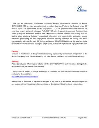 FIRMWARE VERSION 1.0.6.11 GXP1160/GXP1165 USER MANUAL Page 9 of 65
WELCOME
Thank you for purchasing Grandstream GXP1160/GXP1165 Small-Medium Business IP Phone.
GXP1160/GXP1165 is a next generation small-to-medium business IP phone that features single SIP
account, up to 2 call appearances, a 128 x 40 graphical LCD, 3 XML programmable context-sensitive soft
keys, dual network ports with integrated PoE (GXP1165 only), 3-way conference, and Electronic Hook
Switch (EHS) with Plantronics headset. The GXP1160/1165 delivers superior audio quality, rich and
leading edge telephony features, personalized information and customizable application service,
automated provisioning for easy deployment, advanced security protection for privacy, and broad
interoperability with most 3rd party SIP devices and leading SIP/NGN/IMS platforms. It is a perfect choice
for small-to-medium businesses looking for a high quality, feature rich IP phone with highly affordable cost.
Caution:
Changes or modifications to this product not expressly approved by Grandstream, or operation of this
product in any way other than as detailed by this User Manual, could void your manufacturer warranty.
Warning:
Please do not use a different power adaptor with the GXP1160/GXP1165 as it may cause damage to the
products and void the manufacturer warranty.
This document is subject to change without notice. The latest electronic version of this user manual is
available for download here:
http://www.grandstream.com/support
Reproduction or transmittal of the entire or any part, in any form or by any means, electronic or print, for
any purpose without the express written permission of Grandstream Networks, Inc. is not permitted.
 