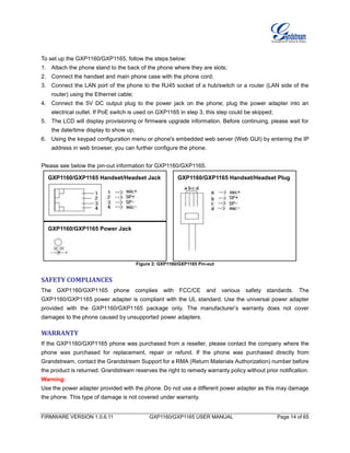 FIRMWARE VERSION 1.0.6.11 GXP1160/GXP1165 USER MANUAL Page 14 of 65
To set up the GXP1160/GXP1165, follow the steps below:
1. Attach the phone stand to the back of the phone where they are slots;
2. Connect the handset and main phone case with the phone cord;
3. Connect the LAN port of the phone to the RJ45 socket of a hub/switch or a router (LAN side of the
router) using the Ethernet cable;
4. Connect the 5V DC output plug to the power jack on the phone; plug the power adapter into an
electrical outlet. If PoE switch is used on GXP1165 in step 3, this step could be skipped;
5. The LCD will display provisioning or firmware upgrade information. Before continuing, please wait for
the date/time display to show up;
6. Using the keypad configuration menu or phone's embedded web server (Web GUI) by entering the IP
address in web browser, you can further configure the phone.
Please see below the pin-out information for GXP1160/GXP1165.
Figure 2: GXP1160/GXP1165 Pin-out
SAFETY COMPLIANCES
The GXP1160/GXP1165 phone complies with FCC/CE and various safety standards. The
GXP1160/GXP1165 power adapter is compliant with the UL standard. Use the universal power adapter
provided with the GXP1160/GXP1165 package only. The manufacturer’s warranty does not cover
damages to the phone caused by unsupported power adapters.
WARRANTY
If the GXP1160/GXP1165 phone was purchased from a reseller, please contact the company where the
phone was purchased for replacement, repair or refund. If the phone was purchased directly from
Grandstream, contact the Grandstream Support for a RMA (Return Materials Authorization) number before
the product is returned. Grandstream reserves the right to remedy warranty policy without prior notification.
Warning:
Use the power adapter provided with the phone. Do not use a different power adapter as this may damage
the phone. This type of damage is not covered under warranty.
GXP1160/GXP1165 Power Jack
GXP1160/GXP1165 Handset/Headset Jack GXP1160/GXP1165 Handset/Headset Plug
 