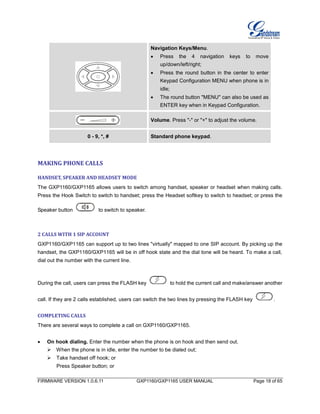 FIRMWARE VERSION 1.0.6.11 GXP1160/GXP1165 USER MANUAL Page 18 of 65
Navigation Keys/Menu.
 Press the 4 navigation keys to move
up/down/left/right;
 Press the round button in the center to enter
Keypad Configuration MENU when phone is in
idle;
 The round button "MENU" can also be used as
ENTER key when in Keypad Configuration.
Volume. Press "-" or "+" to adjust the volume.
0 - 9, *, # Standard phone keypad.
MAKING PHONE CALLS
HANDSET, SPEAKER AND HEADSET MODE
The GXP1160/GXP1165 allows users to switch among handset, speaker or headset when making calls.
Press the Hook Switch to switch to handset; press the Headset softkey to switch to headset; or press the
Speaker button to switch to speaker.
2 CALLS WITH 1 SIP ACCOUNT
GXP1160/GXP1165 can support up to two lines "virtually" mapped to one SIP account. By picking up the
handset, the GXP1160/GXP1165 will be in off hook state and the dial tone will be heard. To make a call,
dial out the number with the current line.
During the call, users can press the FLASH key to hold the current call and make/answer another
call. If they are 2 calls established, users can switch the two lines by pressing the FLASH key .
COMPLETING CALLS
There are several ways to complete a call on GXP1160/GXP1165.
 On hook dialing. Enter the number when the phone is on hook and then send out.
When the phone is in idle, enter the number to be dialed out;
Take handset off hook; or
Press Speaker button; or
 