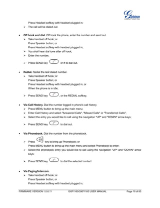 FIRMWARE VERSION 1.0.6.11 GXP1160/GXP1165 USER MANUAL Page 19 of 65
Press Headset softkey with headset plugged in;
The call will be dialed out.
 Off hook and dial. Off hook the phone, enter the number and send out.
 Take handset off hook; or
Press Speaker button; or
Press Headset softkey with headset plugged in;
 You shall hear dial tone after off hook;
 Enter the number;
 Press SEND key or # to dial out.
 Redial. Redial the last dialed number.
 Take handset off hook; or
Press Speaker button; or
Press Headset softkey with headset plugged in; or
When the phone is in idle;
 Press SEND key , or the REDIAL softkey.
 Via Call History. Dial the number logged in phone's call history.
 Press MENU button to bring up the main menu;
 Enter Call History and select "Answered Calls", "Missed Calls" or "Transferred Calls";
 Select the entry you would like to call using the navigation "UP" and "DOWN" arrow keys;
 Press SEND key to dial out.
 Via Phonebook. Dial the number from the phonebook.
 Press key to bring up Phonebook; or
Press MENU button to bring up the main menu and select Phonebook to enter;
 Select the phonebook entry you would like to call using the navigation "UP" and "DOWN" arrow
keys;
 Press SEND key to dial the selected contact.
 Via Paging/Intercom.
 Take handset off hook; or
Press Speaker button; or
Press Headset softkey with headset plugged in;
 