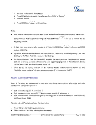 FIRMWARE VERSION 1.0.6.11 GXP1160/GXP1165 USER MANUAL Page 20 of 65
 You shall hear dial tone after off hook;
 Press MENU button to switch the call screen from "DIAL" to "Paging";
 Enter the number;
 Press SEND key or # to dial out.
Note:
 After entering the number, the phone waits for the No Key Entry Timeout (Default timeout is 4 seconds,
configurable via Web GUI) before dialing out. Press SEND key or # key to override the No
Key Entry Timeout;
 If digits have been entered after handset is off hook, the SEND key will works as SEND
instead of REDIAL;
 By default, # can be used as SEND to dial the number out. Users could disable it by setting "User # as
Dial Key" to "No" from Web GUI->Account->Call Settings;
 For Paging/Intercom, if the SIP Server/PBX supports the feature and has Paging/Intercom feature
code set up already, users do not necessarily need toggle to paging mode in the call screen. Simply
dial the feature code with extension as a normal call.
 When dial out via paging, user can see the “call-info” header contains “answer-after=0” and “the
“alert-info” header contains “info=alert-autoanswer;delay=0” in the outgoing INVITE.
MAKING CALLS USING IP ADDRESSES
Direct IP Call allows two phones to talk to each other in an ad-hoc fashion without a SIP proxy. VoIP calls
can be made between two phones if:
 Both phones have public IP addresses; or
 Both phones are on the same LAN/VPN using private or public IP addresses; or
 Both phones can be connected through a router using public or private IP addresses (with necessary
port forwarding or DMZ).
To make a direct IP call, please follow the steps below:
 Press MENU button to bring up main menu;
 Select "Direct IP Call" using the navigation arrow keys;
 
