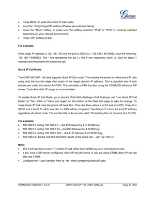 FIRMWARE VERSION 1.0.6.11 GXP1160/GXP1165 USER MANUAL Page 21 of 65
 Press MENU to enter the Direct IP Call mode;
 Input the 12-digit target IP address (Please see example below);
 Press the "More" softkey to make sure the softkey selection "IPv4" or "IPv6" is correctly selected
depending on your network environment;
 Press "OK" softkey to dial.
For example:
If the target IP address is 192.168.1.60 and the port is 5062 (i.e., 192.168.1.60:5062), input the following:
192*168*1*60#5062. The * key represents the dot (.), the # key represents colon (:). Wait for about 4
seconds and the phone will initiate the call.
Quick IP Call Mode:
The GXP1160/GXP1165 also supports Quick IP Call mode. This enables the phone to make direct IP calls
using only the last few digits (last octet) of the target phone's IP address. This is possible only if both
phones are under the same LAN/VPN. This simulates a PBX function using the CSMA/CD without a SIP
server. Controlled static IP usage is recommended.
To enable Quick IP Call Mode, go to phone's Web GUI->Settings->Call Features, set "Use Quick IP Call
Mode" to "Yes". Click on "Save and Apply" on the bottom of the Web GUI page to take the change. To
make Quick IP Call, take the phone off hook first. Then dial #xxx where x is 0-9 and xxx<255. Press # or
SEND and a direct IP call to aaa.bbb.ccc.XXX will be completed. "aaa.bbb.ccc" is from the local IP address
regardless of subnet mask. The number #xx or #x are also valid. The leading 0 is not required (but it's OK).
For example:
 192.168.0.2 calling 192.168.0.3 -- dial #3 followed by # or SEND key;
 192.168.0.2 calling 192.168.0.23 -- dial #23 followed by # SEND key;
 192.168.0.2 calling 192.168.0.123 -- dial #123 followed by # SEND key;
 192.168.0.2: dial #3 and #03 and #003 results in the same call -- call 192.168.0.3.
Note:
 The # will represent colon ":" in direct IP call rather than SEND key as in normal phone call;
 If you have a SIP server configured, direct IP call still works. If you are using STUN, direct IP call will
also use STUN;
 Configure the "User Random Port" to "No" when completing direct IP calls.
 