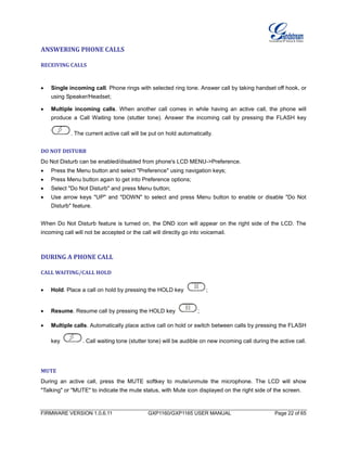 FIRMWARE VERSION 1.0.6.11 GXP1160/GXP1165 USER MANUAL Page 22 of 65
ANSWERING PHONE CALLS
RECEIVING CALLS
 Single incoming call. Phone rings with selected ring tone. Answer call by taking handset off hook, or
using Speaker/Headset;
 Multiple incoming calls. When another call comes in while having an active call, the phone will
produce a Call Waiting tone (stutter tone). Answer the incoming call by pressing the FLASH key
. The current active call will be put on hold automatically.
DO NOT DISTURB
Do Not Disturb can be enabled/disabled from phone's LCD MENU->Preference.
 Press the Menu button and select "Preference" using navigation keys;
 Press Menu button again to get into Preference options;
 Select "Do Not Disturb" and press Menu button;
 Use arrow keys "UP" and "DOWN" to select and press Menu button to enable or disable "Do Not
Disturb" feature.
When Do Not Disturb feature is turned on, the DND icon will appear on the right side of the LCD. The
incoming call will not be accepted or the call will directly go into voicemail.
DURING A PHONE CALL
CALL WAITING/CALL HOLD
 Hold. Place a call on hold by pressing the HOLD key ;
 Resume. Resume call by pressing the HOLD key ;
 Multiple calls. Automatically place active call on hold or switch between calls by pressing the FLASH
key . Call waiting tone (stutter tone) will be audible on new incoming call during the active call.
MUTE
During an active call, press the MUTE softkey to mute/unmute the microphone. The LCD will show
"Talking" or "MUTE" to indicate the mute status, with Mute icon displayed on the right side of the screen.
 