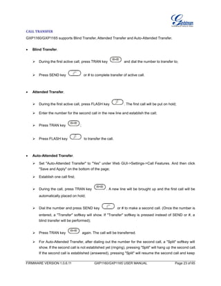 FIRMWARE VERSION 1.0.6.11 GXP1160/GXP1165 USER MANUAL Page 23 of 65
CALL TRANSFER
GXP1160/GXP1165 supports Blind Transfer, Attended Transfer and Auto-Attended Transfer.
 Blind Transfer.
 During the first active call, press TRAN key and dial the number to transfer to;
 Press SEND key or # to complete transfer of active call.
 Attended Transfer.
 During the first active call, press FLASH key . The first call will be put on hold;
 Enter the number for the second call in the new line and establish the call;
 Press TRAN key ;
 Press FLASH key to transfer the call.
 Auto-Attended Transfer.
 Set "Auto-Attended Transfer" to "Yes" under Web GUI->Settings->Call Features. And then click
"Save and Apply" on the bottom of the page;
 Establish one call first;
 During the call, press TRAN key . A new line will be brought up and the first call will be
automatically placed on hold;
 Dial the number and press SEND key or # to make a second call. (Once the number is
entered, a "Transfer" softkey will show. If "Transfer" softkey is pressed instead of SEND or #, a
blind transfer will be performed);
 Press TRAN key again. The call will be transferred.
 For Auto-Attended Transfer, after dialing out the number for the second call, a "Split" softkey will
show. If the second call is not established yet (ringing), pressing "Split" will hang up the second call.
If the second call is established (answered), pressing "Split" will resume the second call and keep
 