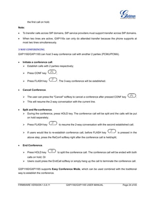 FIRMWARE VERSION 1.0.6.11 GXP1160/GXP1165 USER MANUAL Page 24 of 65
the first call on hold.
Note:
 To transfer calls across SIP domains, SIP service providers must support transfer across SIP domains.
 When two lines are active, GXP116x can only do attended transfer because the phone supports at
most two lines simultaneously.
3-WAY CONFERENCING
GXP1160/GXP1165 can host 3-way conference call with another 2 parties (PCMU/PCMA).
 Initiate a conference call.
 Establish calls with 2 parties respectively;
 Press CONF key ;
 Press FLASH key . The 3-way conference will be established.
 Cancel Conference.
 The user can press the "Cancel" softkey to cancel a conference after pressed CONF key .
 This will resume the 2-way conversation with the current line.
 Split and Re-conference.
 During the conference, press HOLD key. The conference call will be split and the calls will be put
on hold separately;
 Press FLASH key to resume the 2-way conversation with the second established call;
 If users would like to re-establish conference call, before FLASH key is pressed in the
above step, press the ReConf softkey right after the conference call is held/split;
 End Conference.
 Press HOLD key to split the conference call. The conference call will be ended with both
calls on hold; Or
 Users could press the EndCall softkey or simply hang up the call to terminate the conference call.
GXP1160/GXP1165 supports Easy Conference Mode, which can be used combined with the traditional
way to establish the conference.
 