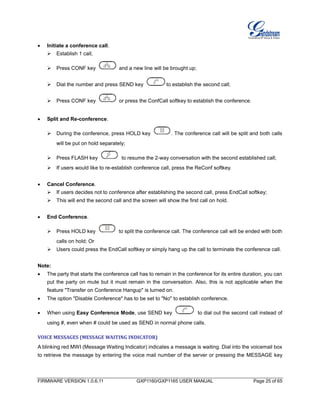 FIRMWARE VERSION 1.0.6.11 GXP1160/GXP1165 USER MANUAL Page 25 of 65
 Initiate a conference call.
 Establish 1 call;
 Press CONF key and a new line will be brought up;
 Dial the number and press SEND key to establish the second call;
 Press CONF key or press the ConfCall softkey to establish the conference.
 Split and Re-conference.
 During the conference, press HOLD key . The conference call will be split and both calls
will be put on hold separately;
 Press FLASH key to resume the 2-way conversation with the second established call;
 If users would like to re-establish conference call, press the ReConf softkey.
 Cancel Conference.
 If users decides not to conference after establishing the second call, press EndCall softkey;
 This will end the second call and the screen will show the first call on hold.
 End Conference.
 Press HOLD key to split the conference call. The conference call will be ended with both
calls on hold; Or
 Users could press the EndCall softkey or simply hang up the call to terminate the conference call.
Note:
 The party that starts the conference call has to remain in the conference for its entire duration, you can
put the party on mute but it must remain in the conversation. Also, this is not applicable when the
feature "Transfer on Conference Hangup" is turned on.
 The option "Disable Conference" has to be set to "No" to establish conference.
 When using Easy Conference Mode, use SEND key to dial out the second call instead of
using #, even when # could be used as SEND in normal phone calls.
VOICE MESSAGES (MESSAGE WAITING INDICATOR)
A blinking red MWI (Message Waiting Indicator) indicates a message is waiting. Dial into the voicemail box
to retrieve the message by entering the voice mail number of the server or pressing the MESSAGE key
 