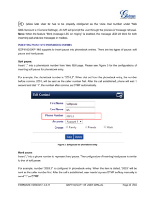 FIRMWARE VERSION 1.0.6.11 GXP1160/GXP1165 USER MANUAL Page 26 of 65
(Voice Mail User ID has to be properly configured as the voice mail number under Web
GUI->Account x->General Settings). An IVR will prompt the user through the process of message retrieval.
Note: When the feature “Blink message LED on ringing” is enabled, the message LED will blink for both
incoming call and new messages in mailbox.
INSERTING PAUSE INTO PHONEBOOK ENTRIES
GXP1160/GXP1165 supports to insert pause into phonebook entries. There are two types of pause: soft
pause and hard pause.
Soft pause:
Insert “,” into a phonebook number from Web GUI page. Please see Figure 3 for the configurations of
inserting soft pause for phonebook entry.
For example, the phonebook number is “2001,1”. When dial out from the phonebook entry, the number
before comma, 2001, will be sent as the caller number first. After the call established, phone will wait 1
second and dial “1”, the number after comma, as DTMF automatically.
Figure 3: Soft pause for phonebook entry
Hard pause:
Insert “;” into a phone number to represent hard pause. The configuration of inserting hard pause is similar
to that of soft pause.
For example, number “2003;1” is configured in phonebook entry. When the item is dialed, “2003” will be
sent as the caller number first. After the call is established, user needs to press DTMF softkey manually to
send “1” as DTMF.
 