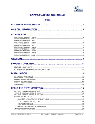 FIRMWARE VERSION 1.0.6.11 GXP1160/GXP1165 USER MANUAL Page 1 of 65
GXP1160/GXP1165 User Manual
Index
GUI INTERFACE EXAMPLES....................................................................4
GNU GPL INFORMATION..........................................................................5
CHANGE LOG ...........................................................................................7
FIRMWARE VERSION 1.0.6.11 ............................................................................................................7
FIRMWARE VERSION 1.0.6.7 ..............................................................................................................7
FIRMWARE VERSION 1.0.5.58 ............................................................................................................7
FIRMWARE VERSION 1.0.5.32 ............................................................................................................7
FIRMWARE VERSION 1.0.5.26 ............................................................................................................7
FIRMWARE VERSION 1.0.5.24 ............................................................................................................8
FIRMWARE VERSION 1.0.5.15 ............................................................................................................8
FIRMWARE VERSION 1.0.5.2 ..............................................................................................................8
WELCOME.................................................................................................9
PRODUCT OVERVIEW............................................................................ 11
FEATURE HIGHTLIGHTS ................................................................................................................... 11
GXP1160/GXP1165 TECHNICAL SPECIFICATIONS......................................................................... 11
INSTALLATION........................................................................................13
EQUIPMENT PACKAGING .................................................................................................................13
CONNECTING YOUR PHONE ...........................................................................................................13
SAFETY COMPLIANCES....................................................................................................................14
WARRANTY.........................................................................................................................................14
USING THE GXP1160/GXP1165..............................................................15
GETTING FAMILAR WITH THE LCD..................................................................................................15
GETTING FAMILAR WITH THE KEYPAD...........................................................................................17
MAKING PHONE CALLS.....................................................................................................................18
HANDSET, SPEAKER AND HEADSET MODE ...........................................................................18
2 CALLS WITH 1 SIP ACCOUNT.................................................................................................18
COMPLETING CALLS..................................................................................................................18
MAKING CALLS USING IP ADDRESSES ...................................................................................20
ANSWERING PHONE CALLS ............................................................................................................22
 