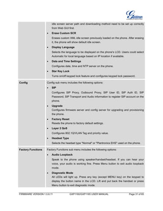 FIRMWARE VERSION 1.0.6.11 GXP1160/GXP1165 USER MANUAL Page 31 of 65
idle screen server path and downloading method need to be set up correctly
from Web GUI first.
 Erase Custom SCR
Erases custom XML idle screen previously loaded on the phone. After erasing
it, the phone will show default idle screen.
 Display Language
Selects the language to be displayed on the phone's LCD. Users could select
Automatic for local language based on IP location if available.
 Data and Time Settings
Configures date, time and NTP server on the phone.
 Star Key Lock
Turns on/off keypad lock feature and configures keypad lock password.
Config Config sub menu includes the following options:
 SIP
Configures SIP Proxy, Outbound Proxy, SIP User ID, SIP Auth ID, SIP
Password, SIP Transport and Audio information to register SIP account on the
phone.
 Upgrade
Configures firmware server and config server for upgrading and provisioning
the phone.
 Factory Reset
Resets the phone to factory default settings.
 Layer 2 QoS
Configures 802.1Q/VLAN Tag and priority value.
 Headset Type
Selects the headset type "Normal" or "Plantronics EHS" used on the phone.
Factory Functions Factory Functions sub menu includes the following options:
 Audio Loopback
Speak to the phone using speaker/handset/headset. If you can hear your
voice, your audio is working fine. Press Menu button to exit audio loopback
mode.
 Diagnostic Mode
All LEDs will light up. Press any key (except MENU key) on the keypad to
display the button name in the LCD. Lift and put back the handset or press
Menu button to exit diagnostic mode.
 