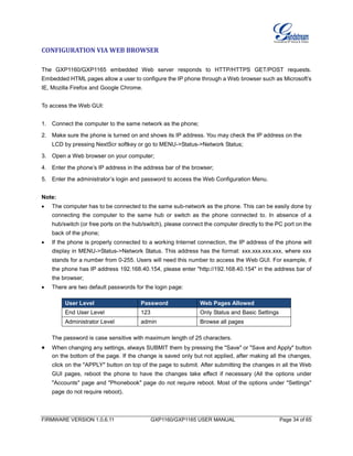 FIRMWARE VERSION 1.0.6.11 GXP1160/GXP1165 USER MANUAL Page 34 of 65
CONFIGURATION VIA WEB BROWSER
The GXP1160/GXP1165 embedded Web server responds to HTTP/HTTPS GET/POST requests.
Embedded HTML pages allow a user to configure the IP phone through a Web browser such as Microsoft’s
IE, Mozilla Firefox and Google Chrome.
To access the Web GUI:
1. Connect the computer to the same network as the phone;
2. Make sure the phone is turned on and shows its IP address. You may check the IP address on the
LCD by pressing NextScr softkey or go to MENU->Status->Network Status;
3. Open a Web browser on your computer;
4. Enter the phone’s IP address in the address bar of the browser;
5. Enter the administrator’s login and password to access the Web Configuration Menu.
Note:
 The computer has to be connected to the same sub-network as the phone. This can be easily done by
connecting the computer to the same hub or switch as the phone connected to. In absence of a
hub/switch (or free ports on the hub/switch), please connect the computer directly to the PC port on the
back of the phone;
 If the phone is properly connected to a working Internet connection, the IP address of the phone will
display in MENU->Status->Network Status. This address has the format: xxx.xxx.xxx.xxx, where xxx
stands for a number from 0-255. Users will need this number to access the Web GUI. For example, if
the phone has IP address 192.168.40.154, please enter "http://192.168.40.154" in the address bar of
the browser;
 There are two default passwords for the login page:
User Level Password Web Pages Allowed
End User Level 123 Only Status and Basic Settings
Administrator Level admin Browse all pages
The password is case sensitive with maximum length of 25 characters.
 When changing any settings, always SUBMIT them by pressing the "Save" or "Save and Apply" button
on the bottom of the page. If the change is saved only but not applied, after making all the changes,
click on the "APPLY" button on top of the page to submit. After submitting the changes in all the Web
GUI pages, reboot the phone to have the changes take effect if necessary (All the options under
"Accounts" page and "Phonebook" page do not require reboot. Most of the options under "Settings"
page do not require reboot).
 